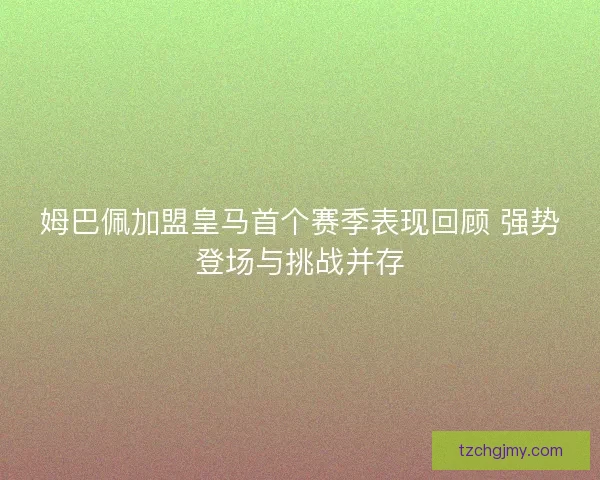 姆巴佩加盟皇马首个赛季表现回顾 强势登场与挑战并存