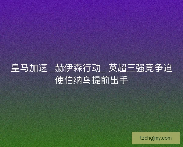 皇马加速 _赫伊森行动_ 英超三强竞争迫使伯纳乌提前出手