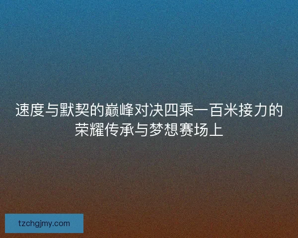速度与默契的巅峰对决四乘一百米接力的荣耀传承与梦想赛场上
