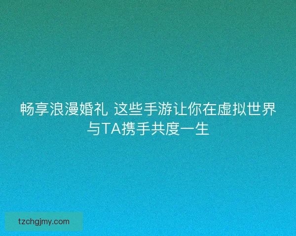 畅享浪漫婚礼 这些手游让你在虚拟世界与TA携手共度一生