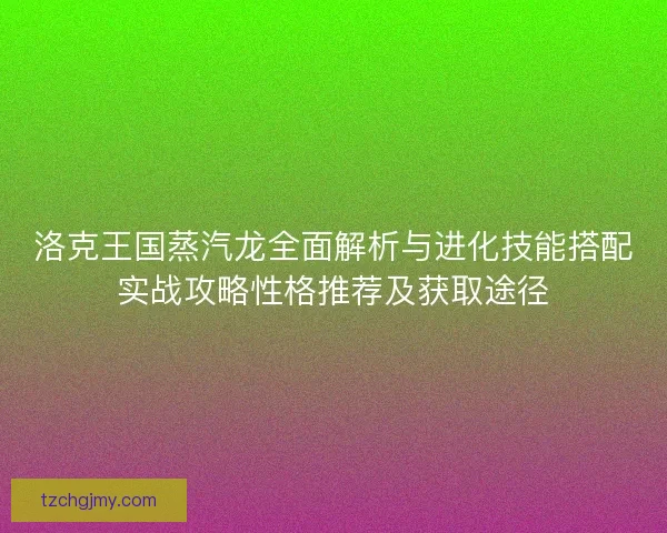 洛克王国蒸汽龙全面解析与进化技能搭配实战攻略性格推荐及获取途径