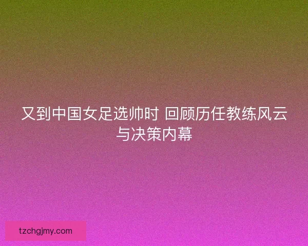 又到中国女足选帅时 回顾历任教练风云与决策内幕
