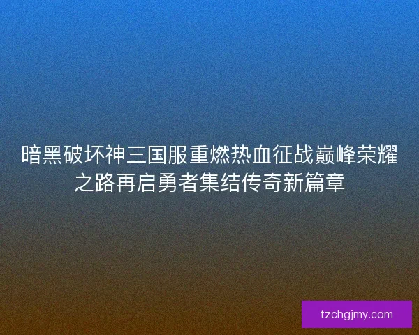 暗黑破坏神三国服重燃热血征战巅峰荣耀之路再启勇者集结传奇新篇章