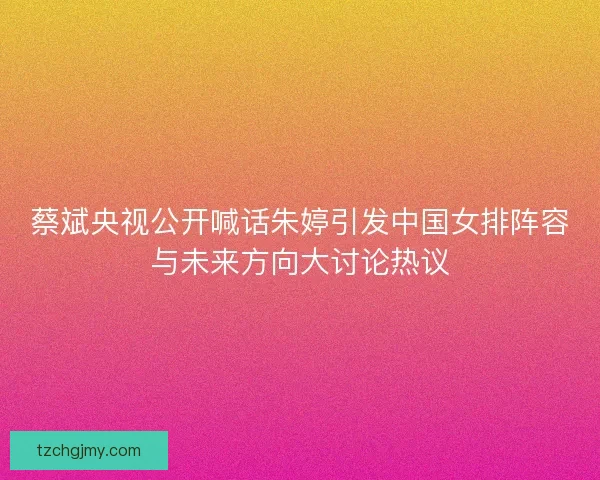 蔡斌央视公开喊话朱婷引发中国女排阵容与未来方向大讨论热议