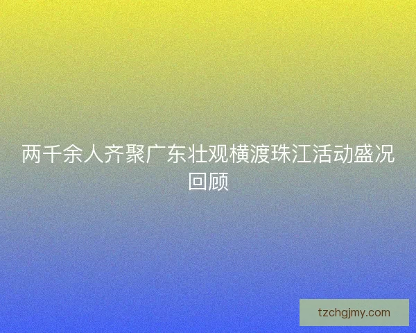 两千余人齐聚广东壮观横渡珠江活动盛况回顾