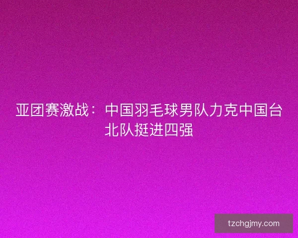 亚团赛激战：中国羽毛球男队力克中国台北队挺进四强