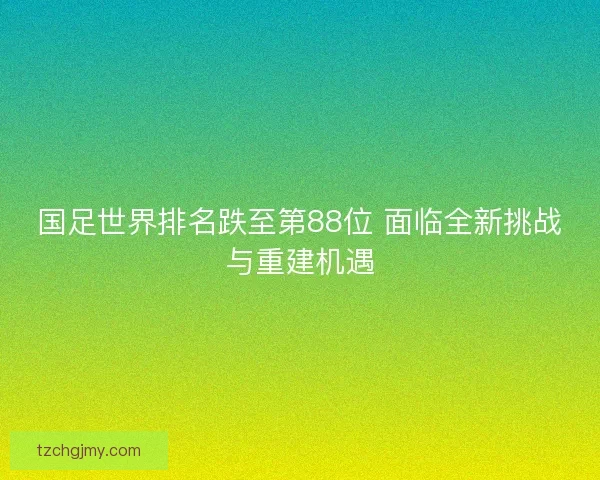 国足世界排名跌至第88位 面临全新挑战与重建机遇