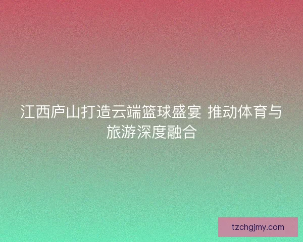 江西庐山打造云端篮球盛宴 推动体育与旅游深度融合 江西庐山打造云端篮球盛宴 推动体育与旅游深度融合