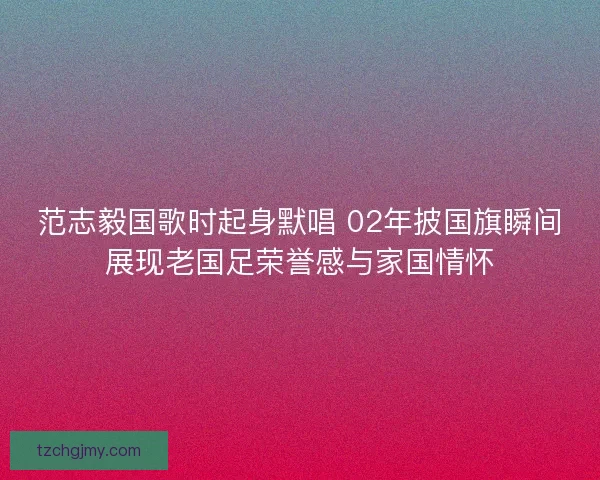 范志毅国歌时起身默唱 02年披国旗瞬间展现老国足荣誉感与家国情怀