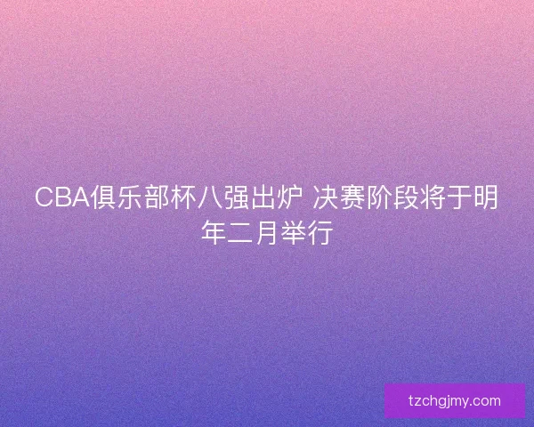 CBA俱乐部杯八强出炉 决赛阶段将于明年二月举行