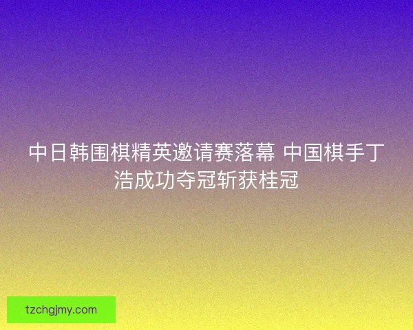 中日韩围棋精英邀请赛落幕 中国棋手丁浩成功夺冠斩获桂冠