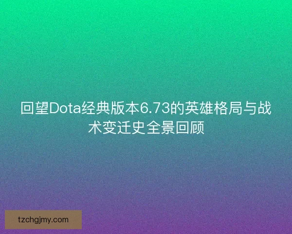 回望Dota经典版本6.73的英雄格局与战术变迁史全景回顾
