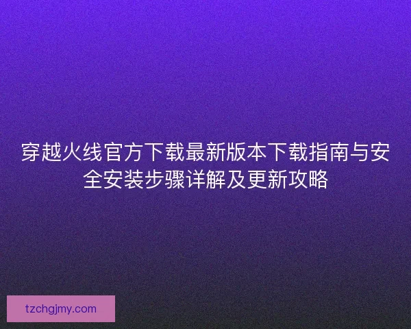 穿越火线官方下载最新版本下载指南与安全安装步骤详解及更新攻略
