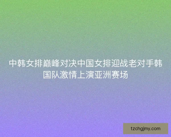 中韩女排巅峰对决中国女排迎战老对手韩国队激情上演亚洲赛场