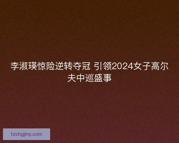 李淑瑛惊险逆转夺冠 引领2024女子高尔夫中巡盛事 李淑瑛惊险逆转夺冠 引领2024女子高尔夫中巡盛事