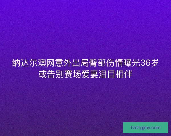 纳达尔澳网意外出局臀部伤情曝光36岁或告别赛场爱妻泪目相伴 纳达尔澳网意外出局臀部伤情曝光36岁或告别赛场爱妻泪目相伴