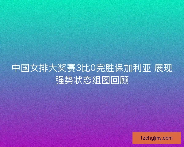 中国女排大奖赛3比0完胜保加利亚 展现强势状态组图回顾 中国女排大奖赛3比0完胜保加利亚 展现强势状态组图回顾