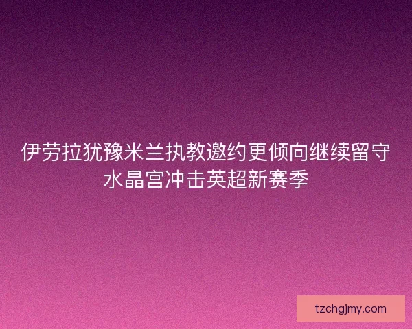 伊劳拉犹豫米兰执教邀约更倾向继续留守水晶宫冲击英超新赛季