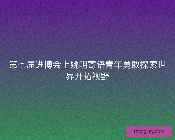 第七届进博会上姚明寄语青年勇敢探索世界开拓视野
