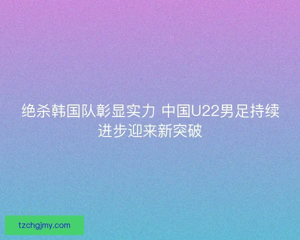 绝杀韩国队彰显实力 中国U22男足持续进步迎来新突破