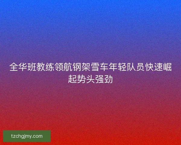 全华班教练领航钢架雪车年轻队员快速崛起势头强劲