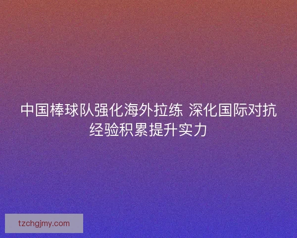 中国棒球队强化海外拉练 深化国际对抗经验积累提升实力