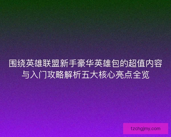 围绕英雄联盟新手豪华英雄包的超值内容与入门攻略解析五大核心亮点全览 围绕英雄联盟新手豪华英雄包的超值内容与入门攻略解析五大核心亮点全览