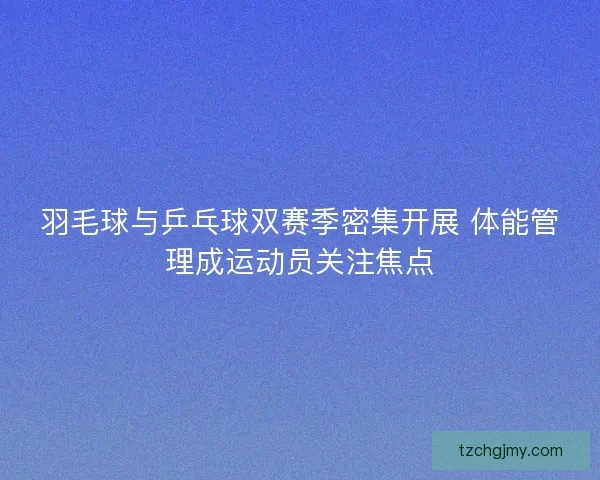 羽毛球与乒乓球双赛季密集开展 体能管理成运动员关注焦点 羽毛球与乒乓球双赛季密集开展 体能管理成运动员关注焦点