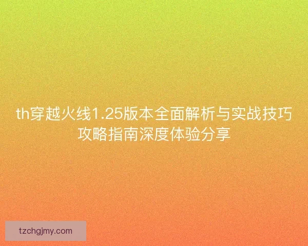 th穿越火线1.25版本全面解析与实战技巧攻略指南深度体验分享 th穿越火线1.25版本全面解析与实战技巧攻略指南深度体验分享