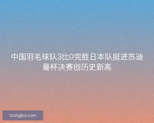 中国羽毛球队3比0完胜日本队挺进苏迪曼杯决赛创历史新高 中国羽毛球队3比0完胜日本队挺进苏迪曼杯决赛创历史新高