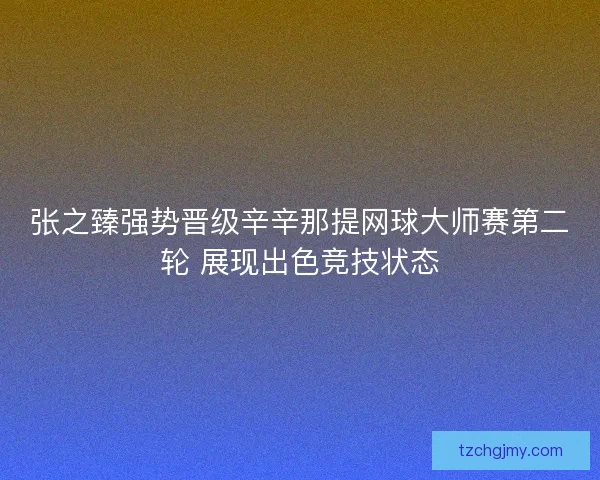 张之臻强势晋级辛辛那提网球大师赛第二轮 展现出色竞技状态 张之臻强势晋级辛辛那提网球大师赛第二轮 展现出色竞技状态