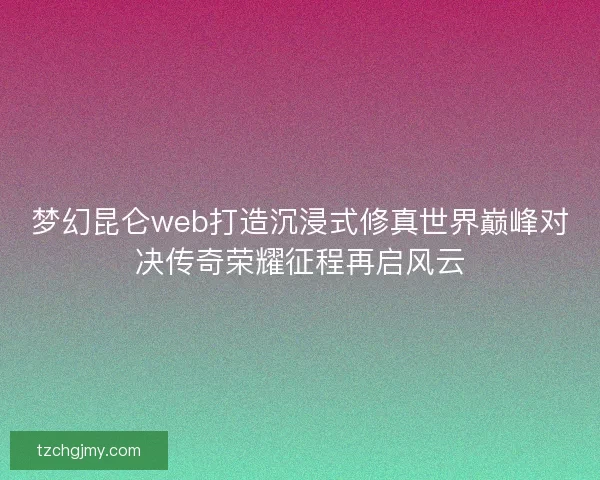 梦幻昆仑web打造沉浸式修真世界巅峰对决传奇荣耀征程再启风云 梦幻昆仑web打造沉浸式修真世界巅峰对决传奇荣耀征程再启风云