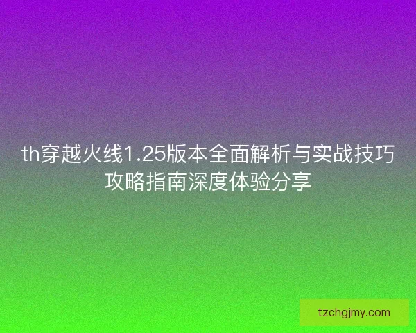 th穿越火线1.25版本全面解析与实战技巧攻略指南深度体验分享 th穿越火线1.25版本全面解析与实战技巧攻略指南深度体验分享