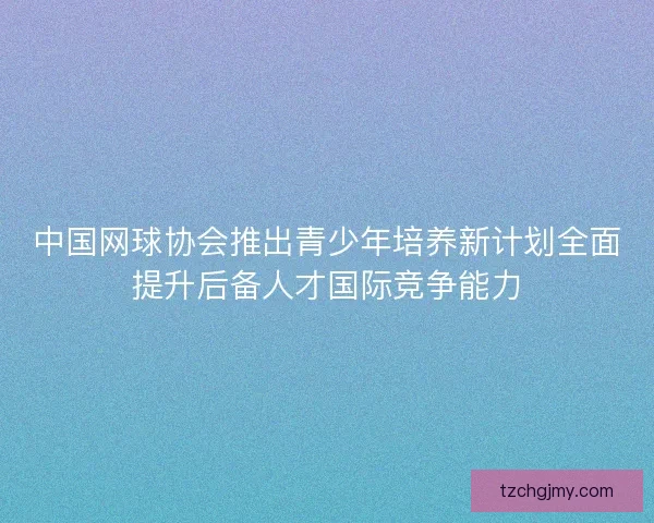 中国网球协会推出青少年培养新计划全面提升后备人才国际竞争能力 中国网球协会推出青少年培养新计划全面提升后备人才国际竞争能力